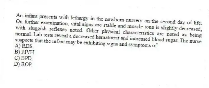 An infant presents with lethargy in the newborn nursery on the second day of life. On further examination, vital signs are stable and muscle tone is slightly decreased, with sluggish reflexes noted. Other physical characteristics are noted as being normal. Lab tests reveal a decreased hematocrit and increased blood sugar. The nurse suspects that the infant may be exhibiting signs and symptoms of
A) RDS.
B) PIVH.
C) BPD.
D) ROP.