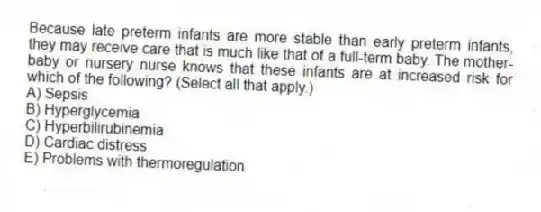 Because late preterm infants are more stable than early preterm infants, they may receive care that is much like that of a full-term baby. The mother-baby or nursery nurse knows that these infants are at increased risk for which of the following? (Select all that apply.)
A) Sepsis
B) Hyperglycemia
C) Hyperbilirubinemia
D) Cardiac distress
E) Problems with thermoregulation