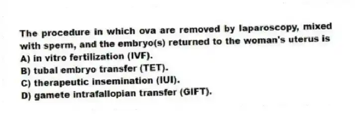 The procedure in which ova are removed by laparoscopy, mixed with sperm, and the embryo(s) returned to the woman's uterus is
A) in vitro fertilization (IVF).
B) tubal embryo transfer (TET).
C) therapeutic insemination (IUI).
D) gamete intrafallopian transfer (GIFT).