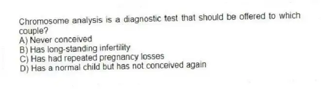 Chromosome analysis is a diagnostic test that should be offered to which couple?
A) Never conceived
B) Has long-standing infertility
C) Has had repeated pregnancy losses
D) Has a normal child but has not conceived again