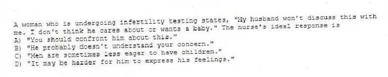 A woman who is undergoing infertility testing states, "My husband won't discuss this with me. I don't think he cares about or wants a baby." The nurse's ideal response is
A) "You should confront him about this."
B) "He probably doesn't understand your concern."
C) "Men are sometimes less eager to have children."
D) "It may be harder for him to express his feelings."