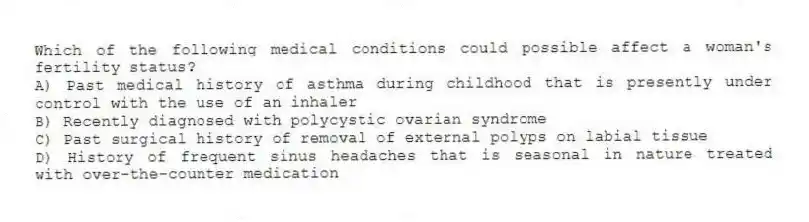 Which of the following medical conditions could possible affect a woman's fertility status?
A) Past medical history of asthma during childhood that is presently under control with the use of an inhaler
B) Recently diagnosed with polycystic ovarian syndrome
C) Past surgical history of removal of external polyps on labial tissue
D) History of frequent sinus headaches that is seasonal in nature treated with over-the-counter medication