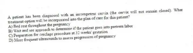 A patient has been diagnosed with an incompetent cervix (the cervix will not remain closed). What treatment option will be incorporated into the plan of care for this patient?
A) Bed rest throughout the pregnancy
B) Wait and see approach to determine if the patient goes into preterm labor
C) Preparation for cerclage procedure at 32 weeks' gestation
D) More frequent ultrasounds to assess progression of pregnancy