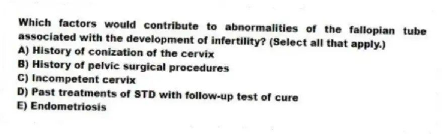 Which factors would contribute to abnormalities of the fallopian tube associated with the development of infertility? (Select all that apply.)
A) History of conization of the cervix
B) History of pelvic surgical procedures
C) Incompetent cervix
D) Past treatments of STD with follow-up test of cure
E) Endometriosis