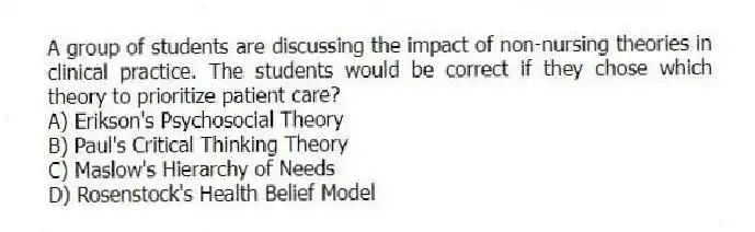 A group of students are discussing the impact of non-nursing theories in clinical practice. The students would be correct if they chose which theory to prioritize patient care?
A) Erikson's Psychosocial Theory
B) Paul's Critical Thinking Theory
C) Maslow's Hierarchy of Needs
D) Rosenstock's Health Belief Model