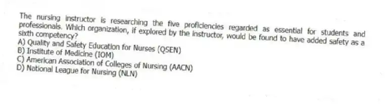 The nursing instructor is researching the five proficiencies regarded as essential for students and professionals. Which organization, if explored by the instructor, would be found to have added safety as a sixth competency?
A) Quality and Safety Education for Nurses (QSEN)
B) Institute of Medicine (IOM)
C) American Association of Colleges of Nursing (AACN)
D) National League for Nursing (NLN)