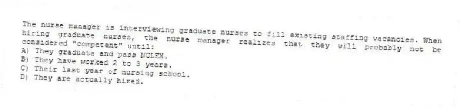 The nurse manager is interviewing graduate nurses to fill existing staffing vacancies. When hiring graduate nurses, the nurse manager realizes that they will probably not be considered "competent" until:
A) They graduate and pass NCLEX.
B) They have worked 2 to 3 years.
C) Their last year of nursing school.
D) They are actually hired.