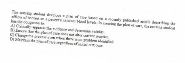 The nursing student develops a plan of care based on a recently published article describing the effects of bedrest on a patient's calcium blood levels. In creating the plan of care, the nursing student has the obligation to:
A) Critically appraise the evidence and determine validity.
B) Ensure that the plan of care does not alter current practice.
C) Change the process even when there is no problem identified.
D) Maintain the plan of care regardless of initial outcome.