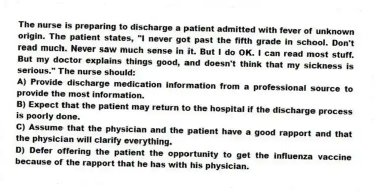 The nurse is preparing to discharge a patient admitted with fever of unknown origin. The patient states, "I never got past the fifth grade in school. Don't read much. Never saw much sense in it. But I do OK. I can read most stuff. But my doctor explains things good, and doesn't think that my sickness is serious." The nurse should:
A) Provide discharge medication information from a professional source to provide the most information.
B) Expect that the patient may return to the hospital if the discharge process is poorly done.
C) Assume that the physician and the patient have a good rapport and that the physician will clarify everything.
D) Defer offering the patient the opportunity to get the influenza vaccine because of the rapport that he has with his physician.