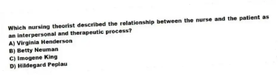 Which nursing theorist described the relationship between the nurse and the patient as an interpersonal and therapeutic process?
A) Virginia Henderson
B) Betty Neuman
C) Imogene King
D) Hildegard Peplau