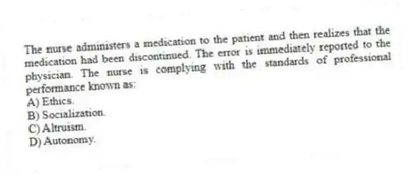 The nurse administers a medication to the patient and then realizes that the medication had been discontinued. The error is immediately reported to the physician. The nurse is complying with the standards of professional performance known as:
A) Ethics.
B) Socialization.
C) Altruism.
D) Autonomy.