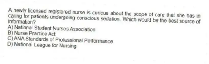 A newly licensed registered nurse is curious about the scope of care that she has in caring for patients undergoing conscious sedation. Which would be the best source of information?
A) National Student Nurses Association
B) Nurse Practice Act
C) ANA Standards of Professional Performance
D) National League for Nursing