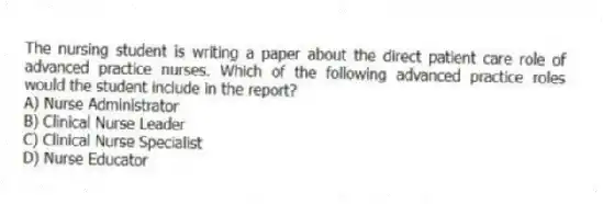 The nursing student is writing a paper about the direct patient care role of advanced practice nurses. Which of the following advanced practice roles would the student include in the report?
A) Nurse Administrator
B) Clinical Nurse Leader
C) Clinical Nurse Specialist
D) Nurse Educator