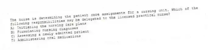 The nurse is determining the patient care assignments for a nursing unit. Which of the following responsibilities may be delegated to the licensed practical nurse?
A) Initiating the nursing care plans
B) Formulating nursing diagnoses
C) Assessing a newly admitted patient
D) Administering oral medications