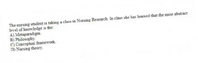 The nursing student is taking a class in Nursing Research. In class she has learned that the most abstract level of knowledge is the:
A) Metaparadigm.
B) Philosophy.
C) Conceptual framework.
D) Nursing theory.