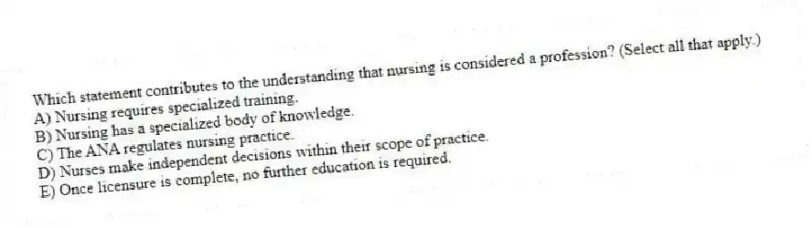 Which statement contributes to the understanding that nursing is considered a profession? (Select all that apply.)
A) Nursing requires specialized training.
B) Nursing has a specialized body of knowledge.
C) The ANA regulates nursing practice.
D) Nurses make independent decisions within their scope of practice.
E) Once licensure is complete, no further education is required.