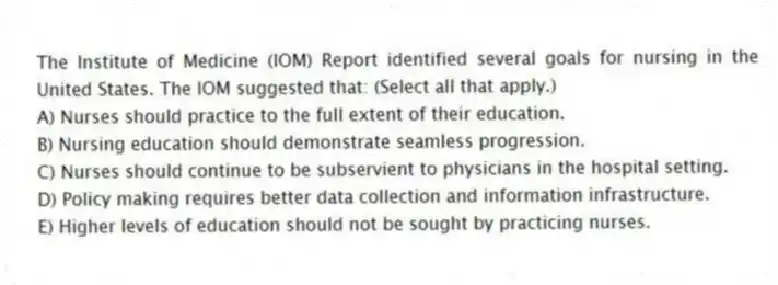 The Institute of Medicine (IOM) Report identified several goals for nursing in the United States. The IOM suggested that: (Select all that apply.)
A) Nurses should practice to the full extent of their education.
B) Nursing education should demonstrate seamless progression.
C) Nurses should continue to be subservient to physicians in the hospital setting.
D) Policy making requires better data collection and information infrastructure.
E) Higher levels of education should not be sought by practicing nurses.