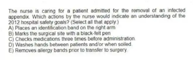 The nurse is caring for a patient admitted for the removal of an infected appendix. Which actions by the nurse would indicate an understanding of the 2012 hospital safety goals? (Select all that apply.)
A) Places an identification band on the right arm
B) Marks the surgical site with a black-felt pen
C) Checks medications three times before administration.
D) Washes hands between patients and/or when soiled.
E) Removes allergy bands prior to transfer to surgery.