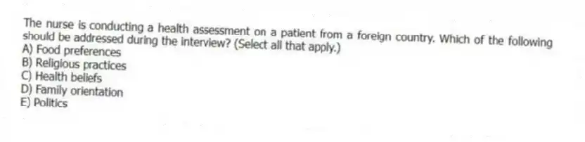 The nurse is conducting a health assessment on a patient from a foreign country. Which of the following should be addressed during the interview? (Select all that apply.)
A) Food preferences
B) Religious practices
C) Health beliefs
D) Family orientation
E) Politics