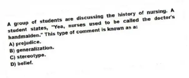 A group of students are discussing the history of nursing. A student states, "Yea, nurses used to be called the doctor's handmaiden." This type of comment is known as a:
A) prejudice.
B) generalization.
C) stereotype.
D) belief.