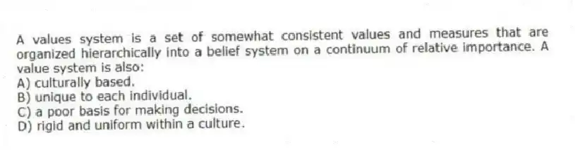 A values system is a set of somewhat consistent values and measures that are organized hierarchically into a belief system on a continuum of relative importance. A value system is also:
A) culturally based.
B) unique to each individual.
C) a poor basis for making decisions.
D) rigid and uniform within a culture.