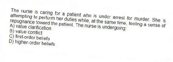 The nurse is caring for a patient who is under arrest for murder. She is attempting to perform her duties while, at the same time, feeling a sense of repugnance toward the patient. The nurse is undergoing:
A) value clarification
B) value conflict
C) first-order beliefs
D) higher-order beliefs