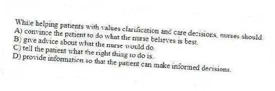 While helping patients with values clarification and care decisions, nurses should:
A) convince the patient to do what the nurse believes is best.
B) give advice about what the nurse would do.
C) tell the patient what the right thing to do is.
D) provide information so that the patient can make informed decisions.