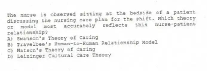 The nurse is observed sitting at the bedside of a patient discussing the nursing care plan for the shift. Which theory or model most accurately reflects this nurse-patient relationship?
A) Swanson's Theory of Caring
B) Travelbee's Human-to-Human Relationship Model
C) Watson's Theory of Caring
D) Leininger Cultural Care Theory