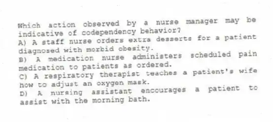 Which action observed by a nurse manager may be indicative of codependency behavior?
A) A staff nurse orders extra desserts for a patient diagnosed with morbid obesity.
B) A medication nurse administers scheduled pain medication to patients as ordered.
C) A respiratory therapist teaches a patient's wife how to adjust an oxygen mask.
D) A nursing assistant encourages a patient to assist with the morning bath.