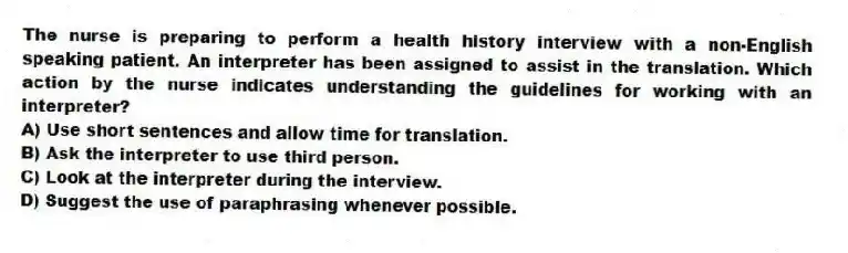 The nurse is preparing to perform a health history interview with a non-English speaking patient. An interpreter has been assigned to assist in the translation. Which action by the nurse indicates understanding the guidelines for working with an interpreter?
A) Use short sentences and allow time for translation.
B) Ask the interpreter to use third person.
C) Look at the interpreter during the interview.
D) Suggest the use of paraphrasing whenever possible.