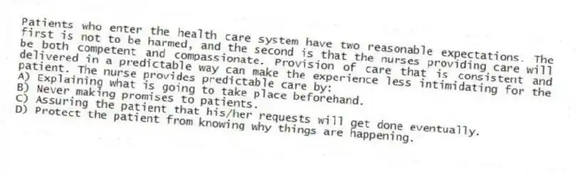 Patients who enter the health care system have two reasonable expectations. The first is not to be harmed, and the second is that the nurses providing care will be both competent and compassionate. Provision of care that is consistent and delivered in a predictable way can make the experience less intimidating for the patient. The nurse provides predictable care by:
A) Explaining what is going to take place beforehand.
B) Never making promises to patients.
C) Assuring the patient that his/her requests will get done eventually.
D) Protect the patient from knowing why things are happening.