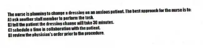 The nurse is planning to change a dressing on an anxious patient. The best approach for the nurse is to:
A) ask another staff member to perform the task.
B) tell the patient the dressing change will take 30 minutes.
C) schedule a time in collaboration with the patient.
D) review the physician's order prior to the procedure.