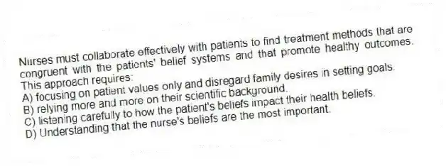 Nurses must collaborate effectively with patients to find treatment methods that are congruent with the patients' belief systems and that promote healthy outcomes. This approach requires:
A) focusing on patient values only and disregard family desires in setting goals.
B) relying more and more on their scientific background.
C) listening carefully to how the patient's beliefs impact their health beliefs.
D) Understanding that the nurse's beliefs are the most important.