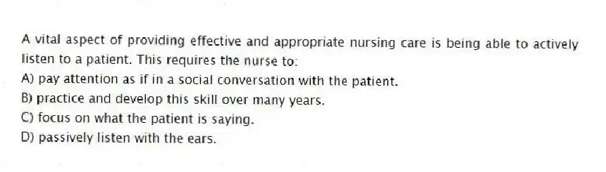 A vital aspect of providing effective and appropriate nursing care is being able to actively listen to a patient. This requires the nurse to:
A) pay attention as if in a social conversation with the patient.
B) practice and develop this skill over many years.
C) focus on what the patient is saying.
D) passively listen with the ears.