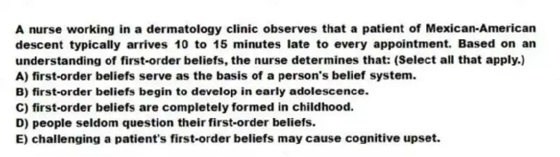 A nurse working in a dermatology clinic observes that a patient of Mexican-American descent typically arrives 10 to 15 minutes late to every appointment. Based on an understanding of first-order beliefs, the nurse determines that: (Select all that apply.)
A) first-order beliefs serve as the basis of a person's belief system.
B) first-order beliefs begin to develop in early adolescence.
C) first-order beliefs are completely formed in childhood.
D) people seldom question their first-order beliefs.
E) challenging a patient's first-order beliefs may cause cognitive upset.
