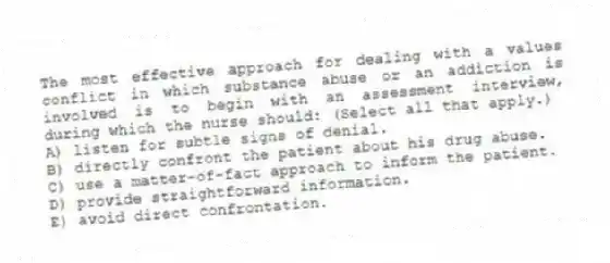 The most effective approach for dealing with a values conflict in which substance abuse or an addiction is involved is to begin with an assessment interview, during which the nurse should: (Select all that apply.)
A) listen for subtle signs of denial.
B) directly confront the patient about his drug abuse.
C) use a matter-of-fact approach to inform the patient.
D) provide straightforward information.
E) avoid direct confrontation.