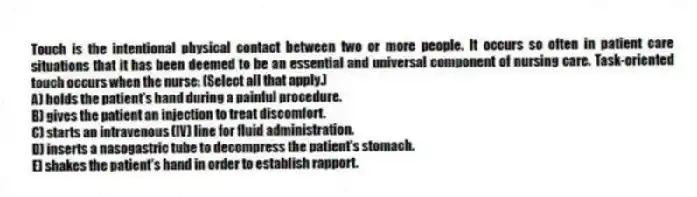 Touch is the intentional physical contact between two or more people. It occurs so often in patient care situations that it has been deemed to be an essential and universal component of nursing care. Task-oriented touch occurs when the nurse: (Select all that apply.)
A) holds the patient's hand during a painful procedure.
B) gives the patient an injection to treat discomfort.
C) starts an intravenous (IV) line for fluid administration.
D) inserts a nasogastric tube to decompress the patient's stomach.
E) shakes the patient's hand in order to establish rapport.