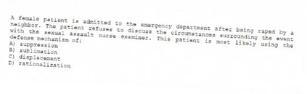 A female patient is admitted to the emergency department after being raped by a neighbor. The patient refuses to discuss the circumstances surrounding the event with the sexual assault nurse examiner. This patient is most likely using the defense mechanism of:
A) suppression
B) sublimation
C) displacement
D) rationalization