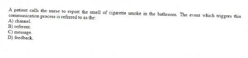 A patient calls the nurse to report the smell of cigarette smoke in the bathroom. The event which triggers this communication process is referred to as the:
A) channel.
B) referent.
C) message.
D) feedback.