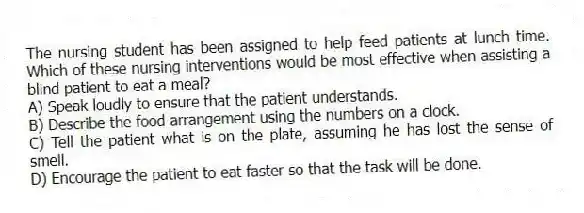 The nursing student has been assigned to help feed patients at lunch time. Which of these nursing interventions would be most effective when assisting a blind patient to eat a meal?
A) Speak loudly to ensure that the patient understands.
B) Describe the food arrangement using the numbers on a clock.
C) Tell the patient what is on the plate, assuming he has lost the sense of smell.
D) Encourage the patient to eat faster so that the task will be done.