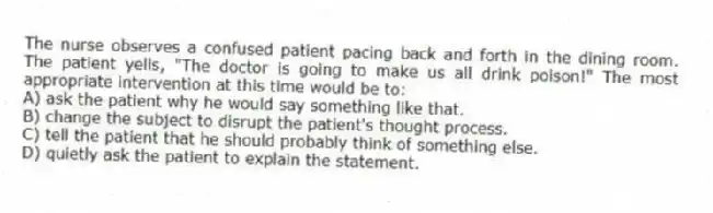 The nurse observes a confused patient pacing back and forth in the dining room. The patient yells, "The doctor is going to make us all drink poison!" The most appropriate intervention at this time would be to:
A) ask the patient why he would say something like that.
B) change the subject to disrupt the patient's thought process.
C) tell the patient that he should probably think of something else.
D) quietly ask the patient to explain the statement.