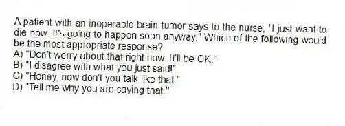 A patient with an inoperable brain tumor says to the nurse, "I just want to die now. It's going to happen soon anyway." Which of the following would be the most appropriate response?
A) "Don't worry about that right now. It'll be OK."
B) "I disagree with what you just said!"
C) "Honey, now don't you talk like that."
D) "Tell me why you are saying that."