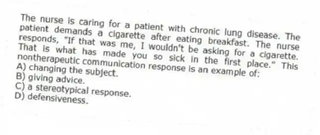 The nurse is caring for a patient with chronic lung disease. The patient demands a cigarette after eating breakfast. The nurse responds, "If that was me, I wouldn't be asking for a cigarette. That is what has made you so sick in the first place." This nontherapeutic communication response is an example of:
A) changing the subject.
B) giving advice.
C) a stereotypical response.
D) defensiveness.