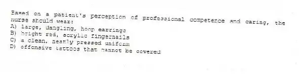 Based on a patient's perception of professional competence and caring, the nurse should wear:
A) large, dangling, hoop earrings
B) bright red, acrylic fingernails
C) a clean, neatly pressed uniform
D) offensive tattoos that cannot be covered