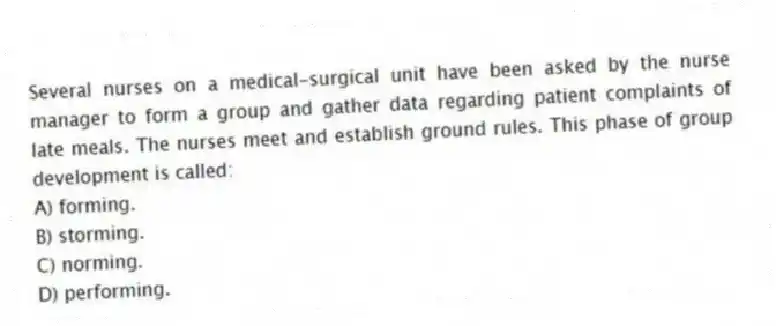 Several nurses on a medical-surgical unit have been asked by the nurse manager to form a group and gather data regarding patient complaints of late meals. The nurses meet and establish ground rules. This phase of group development is called:
A) forming.
B) storming.
C) norming.
D) performing.