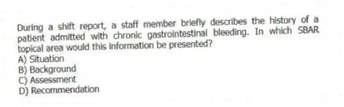 During a shift report, a staff member briefly describes the history of a patient admitted with chronic gastrointestinal bleeding. In which SBAR topical area would this information be presented?
A) Situation
B) Background
C) Assessment
D) Recommendation