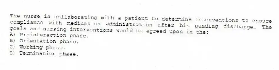 The nurse is collaborating with a patient to determine interventions to ensure compliance with medication administration after his pending discharge. The goals and nursing interventions would be agreed upon in the:
A) Preinteraction phase.
B) Orientation phase.
C) Working phase.
D) Termination phase.