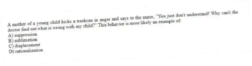 A mother of a young child kicks a trashcan in anger and says to the nurse, "You just don't understand! Why can't the doctor find out what is wrong with my child?" This behavior is most likely an example of:
A) suppression
B) sublimation
C) displacement
D) rationalization