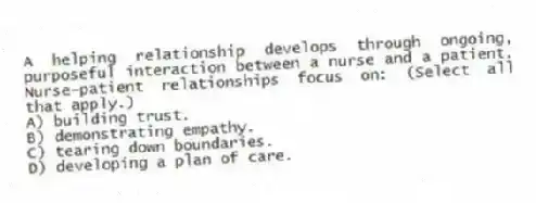 A helping relationship develops through ongoing, purposeful interaction between a nurse and a patient. Nurse-patient relationships focus on: (Select all that apply.)
A) building trust.
B) demonstrating empathy.
C) tearing down boundaries.
D) developing a plan of care.