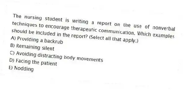 The nursing student is writing a report on the use of nonverbal techniques to encourage therapeutic communication. Which examples should be included in the report? (Select all that apply.)
A) Providing a backrub
B) Remaining silent
C) Avoiding distracting body movements
D) Facing the patient
E) Nodding
